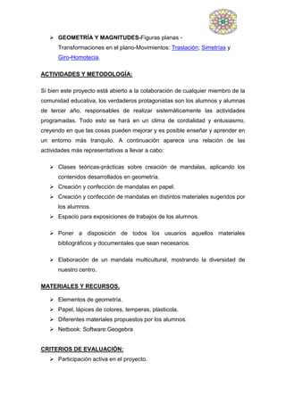  GEOMETRÍA Y MAGNITUDES-Figuras planas -
Transformaciones en el plano-Movimientos: Traslación; Simetrías y
Giro-Homotecia.
ACTIVIDADES Y METODOLOGÍA:
Si bien este proyecto está abierto a la colaboración de cualquier miembro de la
comunidad educativa, los verdaderos protagonistas son los alumnos y alumnas
de tercer año, responsables de realizar sistemáticamente las actividades
programadas. Todo esto se hará en un clima de cordialidad y entusiasmo,
creyendo en que las cosas pueden mejorar y es posible enseñar y aprender en
un entorno más tranquilo. A continuación aparece una relación de las
actividades más representativas a llevar a cabo:
 Clases teóricas-prácticas sobre creación de mandalas, aplicando los
contenidos desarrollados en geometría.
 Creación y confección de mandalas en papel.
 Creación y confección de mandalas en distintos materiales sugeridos por
los alumnos.
 Espacio para exposiciones de trabajos de los alumnos.
 Poner a disposición de todos los usuarios aquellos materiales
bibliográficos y documentales que sean necesarios.
 Elaboración de un mandala multicultural, mostrando la diversidad de
nuestro centro.
MATERIALES Y RECURSOS.
 Elementos de geometría.
 Papel, lápices de colores, temperas, plasticola.
 Diferentes materiales propuestos por los alumnos.
 Netbook: Software:Geogebra
CRITERIOS DE EVALUACIÓN:
 Participación activa en el proyecto.
 
