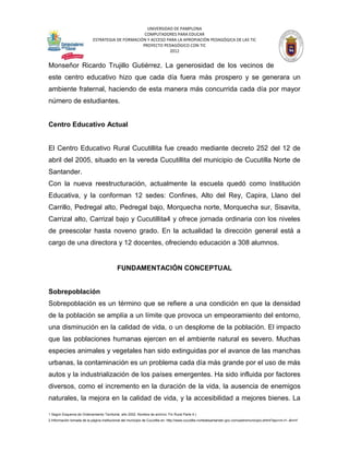 UNIVERSIDAD DE PAMPLONA
                                                   COMPUTADORES PARA EDUCAR
                            ESTRATEGIA DE FORMACIÓN Y ACCESO PARA LA APROPIACIÓN PEDAGÓGICA DE LAS TIC
                                                  PROYECTO PEDAGÓGICO CON TIC
                                                              2012


Monseñor Ricardo Trujillo Gutiérrez. La generosidad de los vecinos de
este centro educativo hizo que cada día fuera más prospero y se generara un
ambiente fraternal, haciendo de esta manera más concurrida cada día por mayor
número de estudiantes.


Centro Educativo Actual


El Centro Educativo Rural Cucutillita fue creado mediante decreto 252 del 12 de
abril del 2005, situado en la vereda Cucutillita del municipio de Cucutilla Norte de
Santander.
Con la nueva reestructuración, actualmente la escuela quedó como Institución
Educativa, y la conforman 12 sedes: Confines, Alto del Rey, Capira, Llano del
Carrillo, Pedregal alto, Pedregal bajo, Morquecha norte, Morquecha sur, Sisavita,
Carrizal alto, Carrizal bajo y Cucutillita4 y ofrece jornada ordinaria con los niveles
de preescolar hasta noveno grado. En la actualidad la dirección general está a
cargo de una directora y 12 docentes, ofreciendo educación a 308 alumnos.


                                            FUNDAMENTACIÓN CONCEPTUAL


Sobrepoblación
Sobrepoblación es un término que se refiere a una condición en que la densidad
de la población se amplía a un límite que provoca un empeoramiento del entorno,
una disminución en la calidad de vida, o un desplome de la población. El impacto
que las poblaciones humanas ejercen en el ambiente natural es severo. Muchas
especies animales y vegetales han sido extinguidas por el avance de las manchas
urbanas, la contaminación es un problema cada día más grande por el uso de más
autos y la industrialización de los países emergentes. Ha sido influida por factores
diversos, como el incremento en la duración de la vida, la ausencia de enemigos
naturales, la mejora en la calidad de vida, y la accesibilidad a mejores bienes. La

1 Según Esquema de Ordenamiento Territorial, año 2002. Nombre de archivo: Fin Rural Parte 4.)
2 Información tomada de la página institucional del municipio de Cucutilla en: http://www.cucutilla-nortedesantander.gov.co/nuestromunicipio.shtml?apc=m-t1--&m=f
 