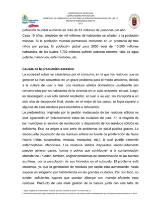 UNIVERSIDAD DE PAMPLONA
                                                   COMPUTADORES PARA EDUCAR
                            ESTRATEGIA DE FORMACIÓN Y ACCESO PARA LA APROPIACIÓN PEDAGÓGICA DE LAS TIC
                                                  PROYECTO PEDAGÓGICO CON TIC
                                                              2012


población mundial aumenta en más de 81 millones de personas por año.
Cada 10 años, alrededor de mil millones de habitantes se añaden a la población
mundial. Si la población mundial permanece creciendo en un promedio de tres
niños por pareja, la población global para 2050 será de 10.500 millones
habitantes, de los cuales 7.700 millones sufrirán pobreza extrema, falta de agua
potable, hambruna, enfermedades, etc.


Causas de la producción excesiva
La sociedad actual se caracteriza por el consumo, en la que los residuos que se
generan se han convertido en un grave problema para el medio ambiente, debido
a la cultura de usar y tirar. Los residuos sólidos domésticos usualmente son
concentrados por los habitantes de la vivienda en un solo recipiente, el cual, luego,
es descargado a un solo camión recolector, el cual, a su vez, los transporta a un
solo sitio de disposición final, donde, en el mejor de los casos, se logra separar a
algunos de esos residuos para reciclarlos o rehusarlos.
La problemática originada por la gestión inadecuada de los residuos sólidos se
está agravando en prácticamente todas las ciudades del país. En la mayoría de
los municipios el servicio de recolección y disposición de los residuos sólidos es
deficiente. Esto da origen a una serie de problemas de salud pública graves. La
inadecuada disposición de los residuos sólidos es fuente de proliferación de fauna
nociva (ratas, cucarachas, moscas, mosquitos, etc.), la cual puede transmitir
enfermedades infecciosas. Los residuos sólidos dispuestos inadecuadamente
pueden generar gases, humos y polvos que contribuyen a la contaminación
atmosférica. Pueden, también, originar problemas de contaminación de las fuentes
acuíferas, por la percolación de sus lixiviados en el subsuelo. El problema está
creciendo, ya que la generación de residuos per capita está aumentando, hasta
superar un kilogramo por habitante/día en las grandes ciudades. Por otro lado, no
existen suficientes lugares que puedan albergar con manejo eficiente esos
residuos. Producto de una mala gestión de la basura junto con una falta de

1 Según Esquema de Ordenamiento Territorial, año 2002. Nombre de archivo: Fin Rural Parte 4.)
2 Información tomada de la página institucional del municipio de Cucutilla en: http://www.cucutilla-nortedesantander.gov.co/nuestromunicipio.shtml?apc=m-t1--&m=f
 