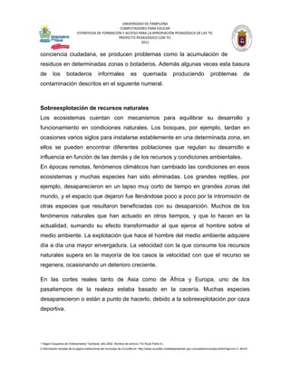 UNIVERSIDAD DE PAMPLONA
                                                   COMPUTADORES PARA EDUCAR
                            ESTRATEGIA DE FORMACIÓN Y ACCESO PARA LA APROPIACIÓN PEDAGÓGICA DE LAS TIC
                                                  PROYECTO PEDAGÓGICO CON TIC
                                                              2012


conciencia ciudadana, se producen problemas como la acumulación de
residuos en determinadas zonas o botaderos. Además algunas veces esta basura
de       los        botaderos                informales               es       quemada                 produciendo                  problemas                 de
contaminación descritos en el siguiente numeral.



Sobreexplotación de recursos naturales
Los ecosistemas cuentan con mecanismos para equilibrar su desarrollo y
funcionamiento en condiciones naturales. Los bosques, por ejemplo, tardan en
ocasiones varios siglos para instalarse establemente en una determinada zona, en
ellos se pueden encontrar diferentes poblaciones que regulan su desarrollo e
influencia en función de las demás y de los recursos y condiciones ambientales.
En épocas remotas, fenómenos climáticos han cambiado las condiciones en esos
ecosistemas y muchas especies han sido eliminadas. Los grandes reptiles, por
ejemplo, desaparecieron en un lapso muy corto de tiempo en grandes zonas del
mundo, y el espacio que dejaron fue llenándose poco a poco por la intromisión de
otras especies que resultaron beneficiadas con su desaparición. Muchos de los
fenómenos naturales que han actuado en otros tiempos, y que lo hacen en la
actualidad, sumando su efecto transformador al que ejerce el hombre sobre el
medio ambiente. La explotación que hace el hombre del medio ambiente adquiere
día a día una mayor envergadura. La velocidad con la que consume los recursos
naturales supera en la mayoría de los casos la velocidad con que el recurso se
regenera, ocasionando un deterioro creciente.

En las cortes reales tanto de Asia como de África y Europa, uno de los
pasatiempos de la realeza estaba basado en la cacería. Muchas especies
desaparecieron o están a punto de hacerlo, debido a la sobreexplotación por caza
deportiva.




1 Según Esquema de Ordenamiento Territorial, año 2002. Nombre de archivo: Fin Rural Parte 4.)
2 Información tomada de la página institucional del municipio de Cucutilla en: http://www.cucutilla-nortedesantander.gov.co/nuestromunicipio.shtml?apc=m-t1--&m=f
 