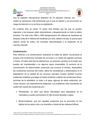 UNIVERSIDAD DE PAMPLONA
                                                   COMPUTADORES PARA EDUCAR
                            ESTRATEGIA DE FORMACIÓN Y ACCESO PARA LA APROPIACIÓN PEDAGÓGICA DE LAS TIC
                                                  PROYECTO PEDAGÓGICO CON TIC
                                                              2012


Hoy se explotan intensamente alrededor de 70 especies marinas, las
cuales se reproducen más lentamente que lo que se pescan y se encuentran en
riesgo de extinción si no se frena su explotación.

En nuestros días se cortan 10 veces más árboles que los que se pueden
regenerar y los bosques están reduciéndose y desapareciendo en toda la esfera
terrestre. Tan sólo ente 1990 y 1995 desaparecieron 65 millones de hectáreas de
bosques (más de 5 millones de hectáreas por año), debido a la tala, la quema para
obtener zonas de cultivo, los incendios descontrolados y la expansión de la
mancha urbana6.


Contaminación
Para referirse a la contaminación ambiental se habla de alterar nocivamente la
pureza o las condiciones normales de una cosa o un medio por agentes químicos
o físicos. Al haber este tipo de alteraciones, se producen cambios en el medio que
pueden ser impredecibles y en algunos casos irreversibles. El aumento de la
concentración de determinadas sustancias que provoca el hombre, desequilibra
las condiciones químicas del medio, altera los ecosistemas y desencadena en la
degradación de la calidad de los recursos naturales. Existen también muchas
sustancias sintéticas que llegan al medio ambiente y alteran las condiciones físico-
químicas de la atmósfera, el suelo y el agua; algunas de estas sustancias, por
varias razones, son especialmente peligrosas. Los problemas más importantes se
suelen dar cuando las sustancias son:

       Persistentes, es decir que tienen dificultades para degradarse en la
             naturaleza y pueden permanecer en ella durante décadas o siglos.


       Bioacumulativas, que son aquellas sustancias que se acumulan en los
             tejidos de los seres vivos y se trasmiten a través de las cadenas tróficas.



1 Según Esquema de Ordenamiento Territorial, año 2002. Nombre de archivo: Fin Rural Parte 4.)
2 Información tomada de la página institucional del municipio de Cucutilla en: http://www.cucutilla-nortedesantander.gov.co/nuestromunicipio.shtml?apc=m-t1--&m=f
 