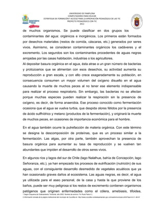 UNIVERSIDAD DE PAMPLONA
                                                   COMPUTADORES PARA EDUCAR
                            ESTRATEGIA DE FORMACIÓN Y ACCESO PARA LA APROPIACIÓN PEDAGÓGICA DE LAS TIC
                                                  PROYECTO PEDAGÓGICO CON TIC
                                                              2012


de muchos organismos. Se puede clasificar en dos grupos los
contaminantes del agua: orgánicos e inorgánicos. Los primeros están formados
por desechos materiales (restos de comida, cáscaras, etc.) generados por seres
vivos. Asimismo, se consideran contaminantes orgánicos los cadáveres y el
excremento. Los segundos son los contaminantes procedentes de aguas negras
arrojadas por las casas habitación, industrias o los agricultores.
Al depositar basura orgánica en el agua, ésta atrae a un gran número de bacterias
y protozoarios que se alimentan con esos desechos, su actividad aumenta su
reproducción a gran escala, y con ello crece exageradamente su población, en
consecuencia consumen un mayor volumen del oxígeno disuelto en el agua
causando la muerte de muchos peces al no tener ese elemento indispensable
para realizar el proceso respiratorio. Sin embargo, las bacterias no se afectan
porque muchas especies pueden realizar la respiración sin la presencia de
oxígeno, es decir, de forma anaerobia. Ese proceso conocido como fermentación
ocasiona que el agua se vuelva turbia, que despida olores fétidos por la presencia
de ácido sulfhídrico y metano (productos de la fermentación), y originará la muerte
de muchos peces, en ocasiones de importancia económica para el hombre.

En el agua también ocurre la putrefacción de materia orgánica. Con este término
se designa la descomposición de proteínas, que es un proceso similar a la
fermentación. Las algas, por otra parte, también aprovechan la presencia de
basura orgánica para aumentar su tasa de reproducción y se vuelven tan
abundantes que impiden el desarrollo de otros seres vivos.

En algunos ríos y lagos del sur de Chile (lago Nalalhue, bahía de Concepción, lago
Señoranza, etc.), ya han empezado los procesos de eutrificación (nutrición) de sus
aguas, con el consiguiente desarrollo desmedido de vegetales acuáticos que ya
han ocasionado graves daños al ecosistema. Las aguas negras, es decir, el agua
ya utilizada para el aseo personal, de la casa y hasta la que proviene de los
baños, puede ser muy peligrosa si los restos de excremento contienen organismos
patógenos que originen enfermedades como el cólera, amebiasis, tifoidea,
1 Según Esquema de Ordenamiento Territorial, año 2002. Nombre de archivo: Fin Rural Parte 4.)
2 Información tomada de la página institucional del municipio de Cucutilla en: http://www.cucutilla-nortedesantander.gov.co/nuestromunicipio.shtml?apc=m-t1--&m=f
 