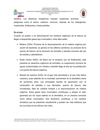 UNIVERSIDAD DE PAMPLONA
                                                   COMPUTADORES PARA EDUCAR
                            ESTRATEGIA DE FORMACIÓN Y ACCESO PARA LA APROPIACIÓN PEDAGÓGICA DE LAS TIC
                                                  PROYECTO PEDAGÓGICO CON TIC
                                                              2012


etcétera. Los desechos inorgánicos incluyen sustancias químicas
peligrosas como el plomo, arsénico, mercurio, además de los detergentes,
insecticidas, fertilizantes y hasta petróleo.


En el aire
Cuando se pudren o se descomponen los residuos orgánicos de la basura se
llegan a desprender gases tipo invernadero, entre ellos están:

       Metano (CH4). Proviene de la descomposición de la materia orgánica por
             acción de bacterias; se genera en los rellenos sanitarios; es producto de la
             quema de basura, de la excreción de animales y también proviene del uso
             de estufas y calentadores.

       Óxido nitroso (N2O). Se libera por el excesivo uso de fertilizantes; está
             presente en desechos orgánicos de animales; su evaporación proviene de
             aguas contaminadas con nitratos y también llega al aire por la putrefacción
             y la quema de basura orgánica.

       Dióxido de carbono (CO2). Es el gas más abundante y el que más daños
             ocasiona, pues además de su toxicidad, permanece en la atmósfera cerca
             de quinientos años. Las principales fuentes de generación son: la
             combustión de petróleo y sus derivados, quema de basura, tala
             inmoderada, falta de cubierta forestal y la descomposición de materia
             orgánica. Estos gases tipos invernadero contribuyen a atrapar el calor
             generado por los rayos solares en la atmósfera, en un proceso conocido
             como efecto invernadero. Ese fenómeno contribuye a los cambios
             climáticos que se presentan actualmente y pueden ser más drásticos que
             los ocurridos en los últimos cien años.




1 Según Esquema de Ordenamiento Territorial, año 2002. Nombre de archivo: Fin Rural Parte 4.)
2 Información tomada de la página institucional del municipio de Cucutilla en: http://www.cucutilla-nortedesantander.gov.co/nuestromunicipio.shtml?apc=m-t1--&m=f
 