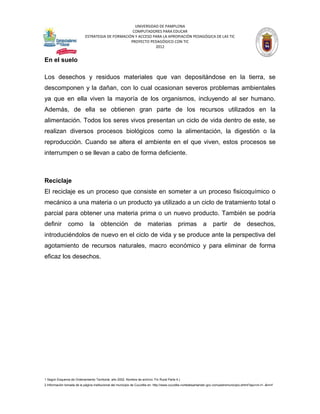 UNIVERSIDAD DE PAMPLONA
                                                   COMPUTADORES PARA EDUCAR
                            ESTRATEGIA DE FORMACIÓN Y ACCESO PARA LA APROPIACIÓN PEDAGÓGICA DE LAS TIC
                                                  PROYECTO PEDAGÓGICO CON TIC
                                                              2012


En el suelo

Los desechos y residuos materiales que van depositándose en la tierra, se
descomponen y la dañan, con lo cual ocasionan severos problemas ambientales
ya que en ella viven la mayoría de los organismos, incluyendo al ser humano.
Además, de ella se obtienen gran parte de los recursos utilizados en la
alimentación. Todos los seres vivos presentan un ciclo de vida dentro de este, se
realizan diversos procesos biológicos como la alimentación, la digestión o la
reproducción. Cuando se altera el ambiente en el que viven, estos procesos se
interrumpen o se llevan a cabo de forma deficiente.



Reciclaje
El reciclaje es un proceso que consiste en someter a un proceso fisicoquímico o
mecánico a una materia o un producto ya utilizado a un ciclo de tratamiento total o
parcial para obtener una materia prima o un nuevo producto. También se podría
definir         como           la      obtención               de       materias              primas           a      partir         de       desechos,
introduciéndolos de nuevo en el ciclo de vida y se produce ante la perspectiva del
agotamiento de recursos naturales, macro económico y para eliminar de forma
eficaz los desechos.




1 Según Esquema de Ordenamiento Territorial, año 2002. Nombre de archivo: Fin Rural Parte 4.)
2 Información tomada de la página institucional del municipio de Cucutilla en: http://www.cucutilla-nortedesantander.gov.co/nuestromunicipio.shtml?apc=m-t1--&m=f
 