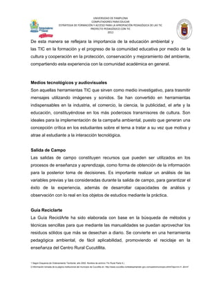 UNIVERSIDAD DE PAMPLONA
                                                   COMPUTADORES PARA EDUCAR
                            ESTRATEGIA DE FORMACIÓN Y ACCESO PARA LA APROPIACIÓN PEDAGÓGICA DE LAS TIC
                                                  PROYECTO PEDAGÓGICO CON TIC
                                                              2012


De esta manera se reflejara la importancia de la educación ambiental y
las TIC en la formación y el progreso de la comunidad educativa por medio de la
cultura y cooperación en la protección, conservación y mejoramiento del ambiente,
compartiendo esta experiencia con la comunidad académica en general.



Medios tecnológicos y audiovisuales
Son aquellas herramientas TIC que sirven como medio investigativo, para trasmitir
mensajes utilizando imágenes y sonidos. Se han convertido en herramientas
indispensables en la industria, el comercio, la ciencia, la publicidad, el arte y la
educación, constituyéndose en los más poderosos transmisores de cultura. Son
ideales para la implementación de la campaña ambiental, puesto que generan una
concepción crítica en los estudiantes sobre el tema a tratar a su vez que motiva y
atrae al estudiante a la interacción tecnológica.


Salida de Campo
Las salidas de campo constituyen recursos que pueden ser utilizados en los
procesos de enseñanza y aprendizaje, como forma de obtención de la información
para la posterior toma de decisiones. Es importante realizar un análisis de las
variables previas y las consideradas durante la salida de campo, para garantizar el
éxito de la experiencia, además de desarrollar capacidades de análisis y
observación con lo real en los objetos de estudios mediante la práctica.


Guía Reciclarte
La Guía ReciclArte ha sido elaborada con base en la búsqueda de métodos y
técnicas sencillas para que mediante las manualidades se puedan aprovechar los
residuos sólidos que más se desechan a diario. Se convierte en una herramienta
pedagógica ambiental, de fácil aplicabilidad, promoviendo el reciclaje en la
enseñanza del Centro Rural Cucutillita.


1 Según Esquema de Ordenamiento Territorial, año 2002. Nombre de archivo: Fin Rural Parte 4.)
2 Información tomada de la página institucional del municipio de Cucutilla en: http://www.cucutilla-nortedesantander.gov.co/nuestromunicipio.shtml?apc=m-t1--&m=f
 