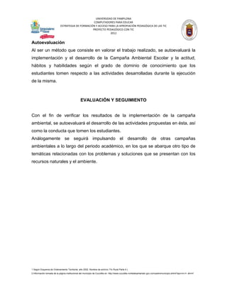 UNIVERSIDAD DE PAMPLONA
                                                   COMPUTADORES PARA EDUCAR
                            ESTRATEGIA DE FORMACIÓN Y ACCESO PARA LA APROPIACIÓN PEDAGÓGICA DE LAS TIC
                                                  PROYECTO PEDAGÓGICO CON TIC
                                                              2012


Autoevaluación
Al ser un método que consiste en valorar el trabajo realizado, se autoevaluará la
implementación y el desarrollo de la Campaña Ambiental Escolar y la actitud,
hábitos y habilidades según el grado de dominio de conocimiento que los
estudiantes tomen respecto a las actividades desarrolladas durante la ejecución
de la misma.



                                                EVALUACIÓN Y SEGUIMIENTO


Con el fin de verificar los resultados de la implementación de la campaña
ambiental, se autoevaluará el desarrollo de las actividades propuestas en ésta, así
como la conducta que tomen los estudiantes.
Análogamente se seguirá impulsando el desarrollo de otras campañas
ambientales a lo largo del periodo académico, en los que se abarque otro tipo de
temáticas relacionadas con los problemas y soluciones que se presentan con los
recursos naturales y el ambiente.




1 Según Esquema de Ordenamiento Territorial, año 2002. Nombre de archivo: Fin Rural Parte 4.)
2 Información tomada de la página institucional del municipio de Cucutilla en: http://www.cucutilla-nortedesantander.gov.co/nuestromunicipio.shtml?apc=m-t1--&m=f
 