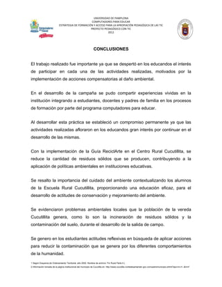 UNIVERSIDAD DE PAMPLONA
                                                   COMPUTADORES PARA EDUCAR
                            ESTRATEGIA DE FORMACIÓN Y ACCESO PARA LA APROPIACIÓN PEDAGÓGICA DE LAS TIC
                                                  PROYECTO PEDAGÓGICO CON TIC
                                                              2012




                                                               CONCLUSIONES


El trabajo realizado fue importante ya que se despertó en los educandos el interés
de participar en cada una de las actividades realizadas, motivados por la
implementación de acciones compensatorias al daño ambiental.


En el desarrollo de la campaña se pudo compartir experiencias vividas en la
institución integrando a estudiantes, docentes y padres de familia en los procesos
de formación por parte del programa computadores para educar.


Al desarrollar esta práctica se estableció un compromiso permanente ya que las
actividades realizadas afloraron en los educandos gran interés por continuar en el
desarrollo de las mismas.


Con la implementación de la Guía ReciclArte en el Centro Rural Cucutillita, se
reduce la cantidad de residuos sólidos que se producen, contribuyendo a la
aplicación de políticas ambientales en instituciones educativas.


Se resalto la importancia del cuidado del ambiente contextualizando los alumnos
de la Escuela Rural Cucutillita, proporcionando una educación eficaz, para el
desarrollo de actitudes de conservación y mejoramiento del ambiente.


Se evidenciaron problemas ambientales locales que la población de la vereda
Cucutillita genera, como lo son la incineración de residuos sólidos y la
contaminación del suelo, durante el desarrollo de la salida de campo.


Se genero en los estudiantes actitudes reflexivas en búsqueda de aplicar acciones
para reducir la contaminación que se genera por los diferentes comportamientos
de la humanidad.

1 Según Esquema de Ordenamiento Territorial, año 2002. Nombre de archivo: Fin Rural Parte 4.)
2 Información tomada de la página institucional del municipio de Cucutilla en: http://www.cucutilla-nortedesantander.gov.co/nuestromunicipio.shtml?apc=m-t1--&m=f
 