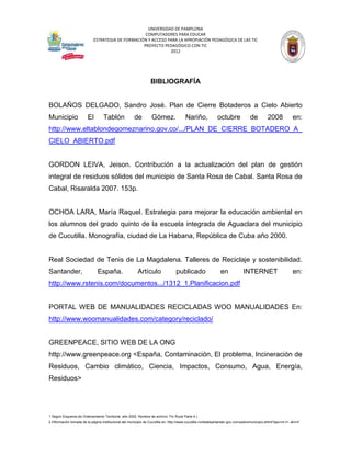 UNIVERSIDAD DE PAMPLONA
                                                   COMPUTADORES PARA EDUCAR
                            ESTRATEGIA DE FORMACIÓN Y ACCESO PARA LA APROPIACIÓN PEDAGÓGICA DE LAS TIC
                                                  PROYECTO PEDAGÓGICO CON TIC
                                                              2012




                                                                 BIBLIOGRAFÍA


BOLAÑOS DELGADO, Sandro José. Plan de Cierre Botaderos a Cielo Abierto
Municipio                El        Tablón              de         Gómez.                Nariño,             octubre              de         2008            en:
http://www.eltablondegomeznarino.gov.co/.../PLAN_DE_CIERRE_BOTADERO_A_
CIELO_ABIERTO.pdf


GORDON LEIVA, Jeison. Contribución a la actualización del plan de gestión
integral de residuos sólidos del municipio de Santa Rosa de Cabal. Santa Rosa de
Cabal, Risaralda 2007. 153p.


OCHOA LARA, María Raquel. Estrategia para mejorar la educación ambiental en
los alumnos del grado quinto de la escuela integrada de Aguaclara del municipio
de Cucutilla. Monografía, ciudad de La Habana, República de Cuba año 2000.


Real Sociedad de Tenis de La Magdalena. Talleres de Reciclaje y sostenibilidad.
Santander,                     España.                   Artículo                publicado                    en             INTERNET                       en:
http://www.rstenis.com/documentos.../1312_1.Planificacion.pdf


PORTAL WEB DE MANUALIDADES RECICLADAS WOO MANUALIDADES En:
http://www.woomanualidades.com/category/reciclado/


GREENPEACE, SITIO WEB DE LA ONG
http://www.greenpeace.org <España, Contaminación, El problema, Incineración de
Residuos, Cambio climático, Ciencia, Impactos, Consumo, Agua, Energía,
Residuos>




1 Según Esquema de Ordenamiento Territorial, año 2002. Nombre de archivo: Fin Rural Parte 4.)
2 Información tomada de la página institucional del municipio de Cucutilla en: http://www.cucutilla-nortedesantander.gov.co/nuestromunicipio.shtml?apc=m-t1--&m=f
 