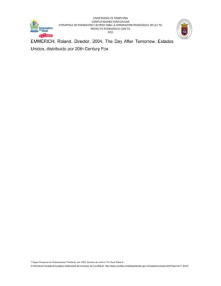 UNIVERSIDAD DE PAMPLONA
                                                   COMPUTADORES PARA EDUCAR
                            ESTRATEGIA DE FORMACIÓN Y ACCESO PARA LA APROPIACIÓN PEDAGÓGICA DE LAS TIC
                                                  PROYECTO PEDAGÓGICO CON TIC
                                                              2012


EMMERICH, Roland. Director, 2004. The Day After Tomorrow. Estados
Unidos, distribuido por 20th Century Fox




1 Según Esquema de Ordenamiento Territorial, año 2002. Nombre de archivo: Fin Rural Parte 4.)
2 Información tomada de la página institucional del municipio de Cucutilla en: http://www.cucutilla-nortedesantander.gov.co/nuestromunicipio.shtml?apc=m-t1--&m=f
 