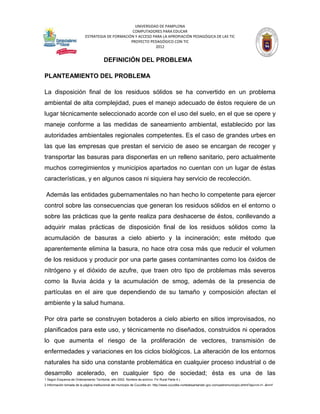 UNIVERSIDAD DE PAMPLONA
                                                   COMPUTADORES PARA EDUCAR
                            ESTRATEGIA DE FORMACIÓN Y ACCESO PARA LA APROPIACIÓN PEDAGÓGICA DE LAS TIC
                                                  PROYECTO PEDAGÓGICO CON TIC
                                                              2012


                                         DEFINICIÓN DEL PROBLEMA

PLANTEAMIENTO DEL PROBLEMA

La disposición final de los residuos sólidos se ha convertido en un problema
ambiental de alta complejidad, pues el manejo adecuado de éstos requiere de un
lugar técnicamente seleccionado acorde con el uso del suelo, en el que se opere y
maneje conforme a las medidas de saneamiento ambiental, establecido por las
autoridades ambientales regionales competentes. Es el caso de grandes urbes en
las que las empresas que prestan el servicio de aseo se encargan de recoger y
transportar las basuras para disponerlas en un relleno sanitario, pero actualmente
muchos corregimientos y municipios apartados no cuentan con un lugar de éstas
características, y en algunos casos ni siquiera hay servicio de recolección.

 Además las entidades gubernamentales no han hecho lo competente para ejercer
control sobre las consecuencias que generan los residuos sólidos en el entorno o
sobre las prácticas que la gente realiza para deshacerse de éstos, conllevando a
adquirir malas prácticas de disposición final de los residuos sólidos como la
acumulación de basuras a cielo abierto y la incineración; este método que
aparentemente elimina la basura, no hace otra cosa más que reducir el volumen
de los residuos y producir por una parte gases contaminantes como los óxidos de
nitrógeno y el dióxido de azufre, que traen otro tipo de problemas más severos
como la lluvia ácida y la acumulación de smog, además de la presencia de
partículas en el aire que dependiendo de su tamaño y composición afectan el
ambiente y la salud humana.

Por otra parte se construyen botaderos a cielo abierto en sitios improvisados, no
planificados para este uso, y técnicamente no diseñados, construidos ni operados
lo que aumenta el riesgo de la proliferación de vectores, transmisión de
enfermedades y variaciones en los ciclos biológicos. La alteración de los entornos
naturales ha sido una constante problemática en cualquier proceso industrial o de
desarrollo acelerado, en cualquier tipo de sociedad; ésta es una de las
1 Según Esquema de Ordenamiento Territorial, año 2002. Nombre de archivo: Fin Rural Parte 4.)
2 Información tomada de la página institucional del municipio de Cucutilla en: http://www.cucutilla-nortedesantander.gov.co/nuestromunicipio.shtml?apc=m-t1--&m=f
 