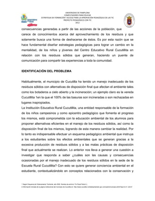 UNIVERSIDAD DE PAMPLONA
                                                   COMPUTADORES PARA EDUCAR
                            ESTRATEGIA DE FORMACIÓN Y ACCESO PARA LA APROPIACIÓN PEDAGÓGICA DE LAS TIC
                                                  PROYECTO PEDAGÓGICO CON TIC
                                                              2012


consecuencias generadas a partir de las acciones de la población, que
carece de conocimientos acerca del aprovechamiento de los residuos y que
solamente busca una forma de deshacerse de éstos. Es por esta razón que se
hace fundamental diseñar estrategias pedagógicas para lograr un cambio en la
mentalidad, de los niños y jóvenes del Centro Educativo Rural Cucutillita en
relación con los residuos sólidos que generan, haciendo un puente de
comunicación para compartir las experiencias a toda la comunidad.


IDENTIFICACIÓN DEL PROBLEMA


Habitualmente, el municipio de Cucutilla ha tenido un manejo inadecuado de los
residuos sólidos con alternativas de disposición final que afectan el ambiente tales
como los botaderos a cielo abierto y la incineración; un ejemplo claro es la vereda
Cucutillita 1en la que el 100% de las basuras son incineradas o son rechazadas en
lugares inapropiados.
La Institución Educativa Rural Cucutillita, una entidad responsable de la formación
de los niños campesinos y como epicentro pedagógico que fomenta el progreso
los mismos, está comprometida con la educación ambiental de los alumnos para
proponer alternativas eficientes en el manejo de los residuos sólidos, así como la
disposición final de los mismos, logrando de esta manera cambiar la realidad. Por
lo tanto es indispensable efectuar un esquema pedagógico ambiental que instruya
a los estudiantes sobre los efectos ambientales que se generan gracias a la
excesiva producción de residuos sólidos y a las malas prácticas de disposición
final que actualmente se realizan. Lo anterior nos lleva a generar una cuestión a
investigar que responda a saber ¿cuáles son las causas y consecuencias
ocasionadas por el manejo inadecuado de los residuos sólidos en la sede de la
Escuela Rural Cucutillita? Con esto se quiere generar conciencia ambiental en el
estudiante, contextualizándolo en conceptos relacionados con la conservación y



1 Según Esquema de Ordenamiento Territorial, año 2002. Nombre de archivo: Fin Rural Parte 4.)
2 Información tomada de la página institucional del municipio de Cucutilla en: http://www.cucutilla-nortedesantander.gov.co/nuestromunicipio.shtml?apc=m-t1--&m=f
 