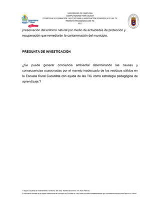UNIVERSIDAD DE PAMPLONA
                                                   COMPUTADORES PARA EDUCAR
                            ESTRATEGIA DE FORMACIÓN Y ACCESO PARA LA APROPIACIÓN PEDAGÓGICA DE LAS TIC
                                                  PROYECTO PEDAGÓGICO CON TIC
                                                              2012


preservación del entorno natural por medio de actividades de protección y
recuperación que remediarán la contaminación del municipio.




PREGUNTA DE INVESTIGACIÓN



¿Se         puede             generar             conciencia               ambiental               determinando                    las        causas            y
consecuencias ocasionadas por el manejo inadecuado de los residuos sólidos en
la Escuela Rural Cucutillita con ayuda de las TIC como estrategia pedagógica de
aprendizaje.?




1 Según Esquema de Ordenamiento Territorial, año 2002. Nombre de archivo: Fin Rural Parte 4.)
2 Información tomada de la página institucional del municipio de Cucutilla en: http://www.cucutilla-nortedesantander.gov.co/nuestromunicipio.shtml?apc=m-t1--&m=f
 