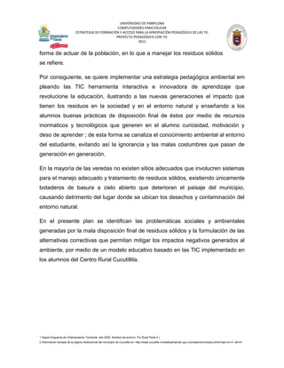 UNIVERSIDAD DE PAMPLONA
                                                   COMPUTADORES PARA EDUCAR
                            ESTRATEGIA DE FORMACIÓN Y ACCESO PARA LA APROPIACIÓN PEDAGÓGICA DE LAS TIC
                                                  PROYECTO PEDAGÓGICO CON TIC
                                                              2012


forma de actuar de la población, en lo que a manejar los residuos sólidos
se refiere.

Por consiguiente, se quiere implementar una estrategia pedagógica ambiental em
pleando las TIC herramienta interactiva e innovadora de aprendizaje que
revolucione la educación, ilustrando a las nuevas generaciones el impacto que
tienen los residuos en la sociedad y en el entorno natural y enseñando a los
alumnos buenas prácticas de disposición final de éstos por medio de recursos
inormaticos y tecnológicos que generen en el alumno curiosidad, motivación y
deso de aprender ; de esta forma se canaliza el conocimiento ambiental al entorno
del estudiante, evitando así la ignorancia y las malas costumbres que pasan de
generación en generación.

En la mayoría de las veredas no existen sitios adecuados que involucren sistemas
para el manejo adecuado y tratamiento de residuos sólidos, existiendo únicamente
botaderos de basura a cielo abierto que deterioran el paisaje del municipio,
causando detrimento del lugar donde se ubican los desechos y contaminación del
entorno natural.

En el presente plan se identifican las problemáticas sociales y ambientales
generadas por la mala disposición final de residuos sólidos y la formulación de las
alternativas correctivas que permitan mitigar los impactos negativos generados al
ambiente, por medio de un modelo educativo basado en las TIC implementado en
los alumnos del Centro Rural Cucutillita.




1 Según Esquema de Ordenamiento Territorial, año 2002. Nombre de archivo: Fin Rural Parte 4.)
2 Información tomada de la página institucional del municipio de Cucutilla en: http://www.cucutilla-nortedesantander.gov.co/nuestromunicipio.shtml?apc=m-t1--&m=f
 
