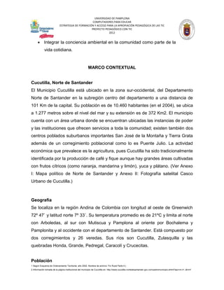 UNIVERSIDAD DE PAMPLONA
                                                   COMPUTADORES PARA EDUCAR
                            ESTRATEGIA DE FORMACIÓN Y ACCESO PARA LA APROPIACIÓN PEDAGÓGICA DE LAS TIC
                                                  PROYECTO PEDAGÓGICO CON TIC
                                                              2012


       Integrar la conciencia ambiental en la comunidad como parte de la
             vida cotidiana.



                                                         MARCO CONTEXTUAL


Cucutilla, Norte de Santander
El Municipio Cucutilla está ubicado en la zona sur-occidental, del Departamento
Norte de Santander en la subregión centro del departamento a una distancia de
101 Km de la capital. Su población es de 10.460 habitantes (en el 2004), se ubica
a 1.277 metros sobre el nivel del mar y su extensión es de 372 Km2. El municipio
cuenta con un área urbana donde se encuentran ubicadas las instancias de poder
y las instituciones que ofrecen servicios a toda la comunidad; existen también dos
centros poblados suburbanos importantes San José de la Montaña y Tierra Grata
además de un corregimiento poblacional como lo es Puente Julio. La actividad
económica que prevalece es la agricultura, pues Cucutilla ha sido tradicionalmente
identificada por la producción de café y fique aunque hay grandes áreas cultivadas
con frutos cítricos (como naranja, mandarina y limón), yuca y plátano. (Ver Anexo
I: Mapa político de Norte de Santander y Anexo II: Fotografía satelital Casco
Urbano de Cucutilla.)



Geografía
Se localiza en la región Andina de Colombia con longitud al oeste de Greenwich
72º 47` y latitud norte 7º 33`. Su temperatura promedio es de 21ºC y limita al norte
con Arboledas, al sur con Mutiscua y Pamplona al oriente por Bochalema y
Pamplonita y al occidente con el departamento de Santander. Está compuesto por
dos corregimientos y 26 veredas. Sus ríos son Cucutilla, Zulasquilla y las
quebradas Honda, Grande, Pedregal, Caracolí y Crucecitas.


Población
1 Según Esquema de Ordenamiento Territorial, año 2002. Nombre de archivo: Fin Rural Parte 4.)
2 Información tomada de la página institucional del municipio de Cucutilla en: http://www.cucutilla-nortedesantander.gov.co/nuestromunicipio.shtml?apc=m-t1--&m=f
 