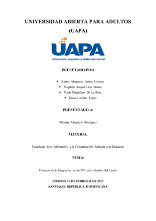 UNIVERSIDAD ABIERTA PARA ADULTOS
(UAPA)
PRESETADO POR
 Karina Altagracia Batista Corcino
 Magdelin Raquel Lima Batista
 María Magdalena De La Rosa
 Diana Carolina López
PRESENTADO A:
Máxima Altagracia Rodríguez
MATERIA:
Tecnología de la Información y la Comunicación Aplicada a la Educación
TEMA:
Proyecto de la Integración de las TIC en la Gestión del Centro
VIERNES 10 DE FEBRERO DE 2017
SANTIAGO, REPUBLICA DOMINICANA
 