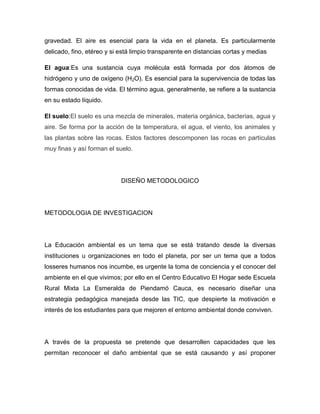 gravedad. El aire es esencial para la vida en el planeta. Es particularmente
delicado, fino, etéreo y si está limpio transparente en distancias cortas y medias

El agua:Es una sustancia cuya molécula está formada por dos átomos de
hidrógeno y uno de oxígeno (H2O). Es esencial para la supervivencia de todas las
formas conocidas de vida. El término agua, generalmente, se refiere a la sustancia
en su estado líquido.

El suelo:El suelo es una mezcla de minerales, materia orgánica, bacterias, agua y
aire. Se forma por la acción de la temperatura, el agua, el viento, los animales y
las plantas sobre las rocas. Estos factores descomponen las rocas en partículas
muy finas y así forman el suelo.




                            DISEÑO METODOLOGICO




METODOLOGIA DE INVESTIGACION




La Educación ambiental es un tema que se está tratando desde la diversas
instituciones u organizaciones en todo el planeta, por ser un tema que a todos
losseres humanos nos incumbe, es urgente la toma de conciencia y el conocer del
ambiente en el que vivimos; por ello en el Centro Educativo El Hogar sede Escuela
Rural Mixta La Esmeralda de Piendamó Cauca, es necesario diseñar una
estrategia pedagógica manejada desde las TIC, que despierte la motivación e
interés de los estudiantes para que mejoren el entorno ambiental donde conviven.




A través de la propuesta se pretende que desarrollen capacidades que les
permitan reconocer el daño ambiental que se está causando y así proponer
 