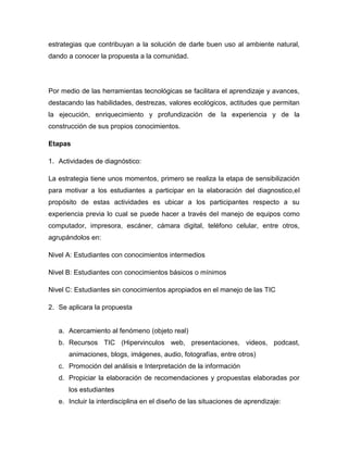 estrategias que contribuyan a la solución de darle buen uso al ambiente natural,
dando a conocer la propuesta a la comunidad.




Por medio de las herramientas tecnológicas se facilitara el aprendizaje y avances,
destacando las habilidades, destrezas, valores ecológicos, actitudes que permitan
la ejecución, enriquecimiento y profundización de la experiencia y de la
construcción de sus propios conocimientos.

Etapas

1. Actividades de diagnóstico:

La estrategia tiene unos momentos, primero se realiza la etapa de sensibilización
para motivar a los estudiantes a participar en la elaboración del diagnostico,el
propósito de estas actividades es ubicar a los participantes respecto a su
experiencia previa lo cual se puede hacer a través del manejo de equipos como
computador, impresora, escáner, cámara digital, teléfono celular, entre otros,
agrupándolos en:

Nivel A: Estudiantes con conocimientos intermedios

Nivel B: Estudiantes con conocimientos básicos o mínimos

Nivel C: Estudiantes sin conocimientos apropiados en el manejo de las TIC

2. Se aplicara la propuesta


   a. Acercamiento al fenómeno (objeto real)
   b. Recursos TIC (Hipervinculos web, presentaciones, videos, podcast,
      animaciones, blogs, imágenes, audio, fotografías, entre otros)
   c. Promoción del análisis e Interpretación de la información
   d. Propiciar la elaboración de recomendaciones y propuestas elaboradas por
      los estudiantes
   e. Incluir la interdisciplina en el diseño de las situaciones de aprendizaje:
 