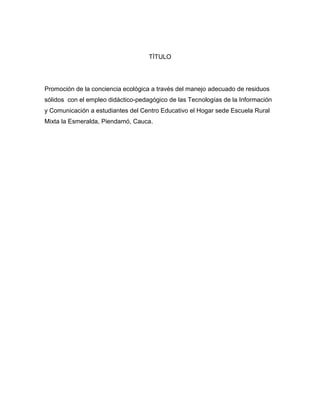 TÌTULO




Promoción de la conciencia ecológica a través del manejo adecuado de residuos
sólidos con el empleo didáctico-pedagógico de las Tecnologías de la Información
y Comunicación a estudiantes del Centro Educativo el Hogar sede Escuela Rural
Mixta la Esmeralda, Piendamó, Cauca.
 