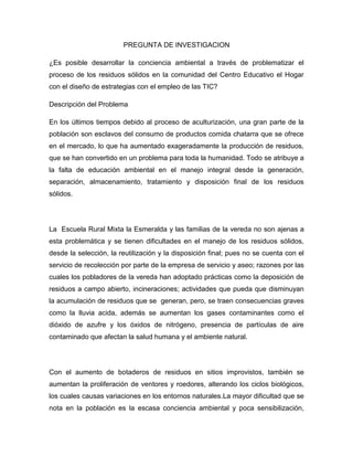 PREGUNTA DE INVESTIGACION

¿Es posible desarrollar la conciencia ambiental a través de problematizar el
proceso de los residuos sólidos en la comunidad del Centro Educativo el Hogar
con el diseño de estrategias con el empleo de las TIC?

Descripción del Problema

En los últimos tiempos debido al proceso de aculturización, una gran parte de la
población son esclavos del consumo de productos comida chatarra que se ofrece
en el mercado, lo que ha aumentado exageradamente la producción de residuos,
que se han convertido en un problema para toda la humanidad. Todo se atribuye a
la falta de educación ambiental en el manejo integral desde la generación,
separación, almacenamiento, tratamiento y disposición final de los residuos
sólidos.




La Escuela Rural Mixta la Esmeralda y las familias de la vereda no son ajenas a
esta problemática y se tienen dificultades en el manejo de los residuos sólidos,
desde la selección, la reutilización y la disposición final; pues no se cuenta con el
servicio de recolección por parte de la empresa de servicio y aseo; razones por las
cuales los pobladores de la vereda han adoptado prácticas como la deposición de
residuos a campo abierto, incineraciones; actividades que pueda que disminuyan
la acumulación de residuos que se generan, pero, se traen consecuencias graves
como la lluvia acida, además se aumentan los gases contaminantes como el
dióxido de azufre y los óxidos de nitrógeno, presencia de partículas de aire
contaminado que afectan la salud humana y el ambiente natural.




Con el aumento de botaderos de residuos en sitios improvistos, también se
aumentan la proliferación de ventores y roedores, alterando los ciclos biológicos,
los cuales causas variaciones en los entornos naturales.La mayor dificultad que se
nota en la población es la escasa conciencia ambiental y poca sensibilización,
 
