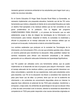 necesario generar conciencia ambiental en los estudiantes para hagan buen uso y
cuiden los recursos naturales.


En el Centro Educativo El Hogar Sede Escuela Rural Mixta La Esmeralda, es
necesario implementar una propuesta educativa, haciendo uso de las TIC como
herramienta que motive y despierte el interés de la comunidad Educativa por darle
un destino final apropiado a los residuos sólidos que se han convertido en una
grave   problemática   en    la   población.   Con   la   llegada   del   programa
COMPUTADORES PARA EDUCAR                y el proceso de formación que se está
adelantando surge la idea de integrar las tecnologías de la Información y la
Comunicación, para motivar, despertar el interés, la curiosidad, la creatividad y
difundir la propuesta en el manejo adecuado de los residuos sólidos que se
producen en la escuela, involucrando a toda la comunidad Educativa.

Los cambios acelerados que producen en la sociedad las Tecnologías de la
Información y la Comunicación (TIC), a la vez que entrañan grandes retos, ofrecen
un enorme potencial para transformar la educación. Ellas posibilitan realizar los
cambios necesarios para ofrecer una educación actualizada y de calidad,
generando con su utilización adecuada Ambientes de Aprendizaje Significativos.


Las TIC pueden ser utilizadas como una herramienta valiosa, que se puede
implementar en el desarrollo de todo el proyecto para adquirir información sobre
el manejo adecuado de los residuos sólidos y que puede permitir interactuar con
otras comunidades y aprender de sus experiencias, tanto para estudiantes como
para docentes. Las TIC en la educación nos llevan a considerar tres razones de
peso para hacer uso de ellas. La primera, tiene que ver con la avalancha de
información o de contenidos de conocimiento disponibles ahora en Internet; la
segunda hace referencia al potencial de las TICS para actualizar, transformar y
enriquecer, a bajo costo, los ambientes de aprendizaje en los que se educan niños
y niñas de esta comunidad rural; la tercera, atiende la necesidad de desarrollar la
competencia en TICS para poder responder a las nuevas demandas originadas en
 