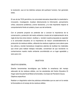 la revolución, que en los distintos campos del quehacer humano, han generado
estas.



El uso de las TICS permitiría a la comunidad educativa desarrollar la creatividad e
innovación, investigación, localizar efectivamente la información, pensamiento
crítico, solucionar problemas y tomar decisiones, y lo más importante mejorar el
comportamiento frente al cuidado y buen uso del ambiente.


Con el presente proyecto se pretende dar a conocer la importancia de la
conservación y protección del medio ambiente a través de la implementación de la
regla de las tres erres (reducir, reutilizar y reciclar) nuestra propuesta es capacitar
a la comunidad educativa en la importancia de reducir considerablemente la
producción de residuos sólidos, utilizando los residuos orgánicos como abono para
los cultivos y reciclar losresiduos inorgánicos además de reutilizar los materiales
que sirvan para realizar trabajos manuales, concientizar de que reciclando no
contaminamos nuestro medio ambiente convirtiéndolo en un lugar agradable y
sano para vivir.



                                    OBJETIVOS

OBJETIVO GENERAL

Diseñar herramientas tecnológicas que faciliten la enseñanza del manejo
adecuado de los residuos sólidos, con los estudiantes del Centro Educativo El
Hogar sede Escuela Rural Mixta la Esmeralda, municipio de Piendamó Cauca.
Objetivos específicos

Realizar un diagnóstico sobre las prácticas ambientales que se usan en la vereda
la Esmeralda en el manejo de los residuos sólidos
 