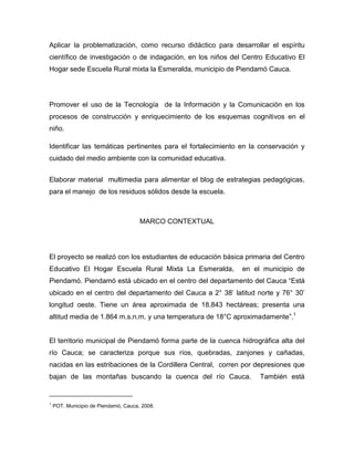 Aplicar la problematización, como recurso didáctico para desarrollar el espíritu
científico de investigación o de indagación, en los niños del Centro Educativo El
Hogar sede Escuela Rural mixta la Esmeralda, municipio de Piendamó Cauca.




Promover el uso de la Tecnología de la Información y la Comunicación en los
procesos de construcción y enriquecimiento de los esquemas cognitivos en el
niño.

Identificar las temáticas pertinentes para el fortalecimiento en la conservación y
cuidado del medio ambiente con la comunidad educativa.


Elaborar material multimedia para alimentar el blog de estrategias pedagógicas,
para el manejo de los residuos sólidos desde la escuela.



                                      MARCO CONTEXTUAL




El proyecto se realizó con los estudiantes de educación básica primaria del Centro
Educativo El Hogar Escuela Rural Mixta La Esmeralda,         en el municipio de
Piendamó. Piendamó está ubicado en el centro del departamento del Cauca “Está
ubicado en el centro del departamento del Cauca a 2° 38’ latitud norte y 76° 30’
longitud oeste. Tiene un área aproximada de 18.843 hectáreas; presenta una
altitud media de 1.864 m.s.n.m. y una temperatura de 18°C aproximadamente”.1


El territorio municipal de Piendamó forma parte de la cuenca hidrográfica alta del
río Cauca; se caracteriza porque sus ríos, quebradas, zanjones y cañadas,
nacidas en las estribaciones de la Cordillera Central, corren por depresiones que
bajan de las montañas buscando la cuenca del río Cauca.            También está


1
    POT. Municipio de Piendamó, Cauca, 2008.
 