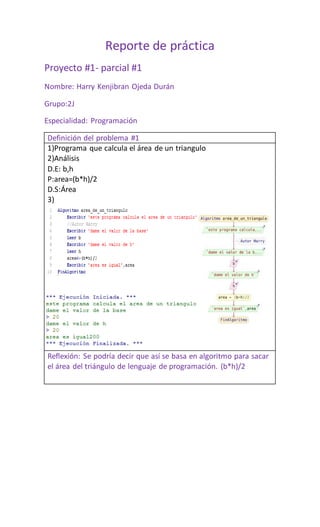 Reporte de práctica
Proyecto #1- parcial #1
Nombre: Harry Kenjibran Ojeda Durán
Grupo:2J
Especialidad: Programación
Definición del problema #1
1)Programa que calcula el área de un triangulo
2)Análisis
D.E: b,h
P:area=(b*h)/2
D.S:Área
3)
Reflexión: Se podría decir que así se basa en algoritmo para sacar
el área del triángulo de lenguaje de programación. (b*h)/2
 