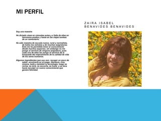 MI PERFIL 
Soy una maestra 
He dictado clase en cómodas aulas y a falta de ellas en 
hermosos prados y hasta en las viejas tumbas 
de un cementerio. 
He sido maestra de escuela nueva, rural y normalista, 
de todos los estratos y de muchas asignaturas. 
Esto me ha permitido mirar el conocimiento 
desde muchos espacios; sin embargo no me 
pongo al servicio de ninguna asignatura, pues 
cada una de ellas las pongo al servicio de la 
búsqueda del mejoramiento de la calidad de vida 
de los seres humanos. 
Algunos ingredientes que uso son: recoger un poco de 
saber, envolverlo en el juego, literatura, cine, 
música, baile y también la tecnología; luego se 
revisa, se mira, se escucha, se huele y se toca 
hasta esculpir un nuevo conocimiento que 
genere felicidad. 
Z A I R A I S A B E L 
B E N A V I D E S B E N A V I D E S 
 