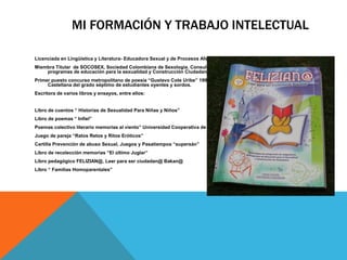 MI FORMACIÓN Y TRABAJO INTELECTUAL 
Licenciada en Lingüística y Literatura- Educadora Sexual y de Procesos Afectivos. Máster En Salud Sexual 
Miembra Titular de SOCOSEX, Sociedad Colombiana de Sexología. Consultora e implementadora de proyectos y 
programas de educación para la sexualidad y Construcción Ciudadana en instituciones educativas. 
Primer puesto concurso metropolitano de poesía “Gustavo Cote Uribe” 1999 Bucaramanga Colombia. Docente de Lengua 
Castellana del grado séptimo de estudiantes oyentes y sordos. 
Escritora de varios libros y ensayos, entre ellos: 
Libro de cuentos “ Historias de Sexualidad Para Niñas y Niños” 
Libro de poemas “ Infiel” 
Poemas colectivo literario memorias al viento” Universidad Cooperativa de Colombia. 
Juego de pareja “Ratos Retos y Ritos Eróticos” 
Cartilla Prevención de abuso Sexual, Juegos y Pasatiempos “supersán” 
Libro de recolección memorias “El último Juglar” 
Libro pedagógico FELIZIAN@, Leer para ser ciudadan@ Bakan@ 
Libro “ Familias Homoparentales” 
 