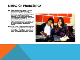 SITUACIÓN PROBLÉMICA 
Más allá de la capacidad de leer y escribir 
algunos trazos (alfabetización), 
nuestros estudiantes sordos deben 
desarrollar competencias lectoras para 
una efectiva participación en la 
sociedad. Es así como toda persona 
humana debe acceder a una educación 
que incluya el desarrollo de 
competencias lectoras y esto debe 
llegar hasta la población de sordos para 
que puedan desarrollarse en igualdad 
de condiciones que la población 
oyente. 
A pesar de que se han hecho adelantos para 
erradicar esta problemática, la falta de 
estrategias pedagógicas es uno de los 
factores que impide que la población 
sorda acceda plenamente a la lectura. 
 