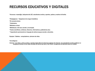 RECURSOS EDUCATIVOS Y DIGITALES 
*Humanos: maestr@s, intérprete del LSC, estudiantes sordos y oyentes, padres y madres de familia. 
*Pedagógicos: * Asignatura de Lengua Castellana. 
*El momento lector. 
* Estándares. 
*Biblioteca virtual 
*Bibliotecas ( del aula, escolar y municipal). 
*Textos (científicos, artísticos, literarios, informativos, publicitarios etc). 
* Capacitación permanente en lenguaje de señas al grupo escolar y docentes. 
Equipos: Tabletas, computadores, cámaras de video. 
Tecnológicos: 
Internet : Las niñas y niños sordos y oyentes bajan libros de diversas páginas de internet,; los estudiantes sordos publican en 
lenguaje de señas en las redes sociales los libros que leen y han hecho programas de televisión para la ciudad). 
 