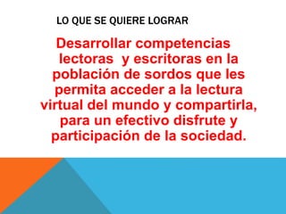 LO QUE SE QUIERE LOGRAR 
Desarrollar competencias 
lectoras y escritoras en la 
población de sordos que les 
permita acceder a la lectura 
virtual del mundo y compartirla, 
para un efectivo disfrute y 
participación de la sociedad. 
 