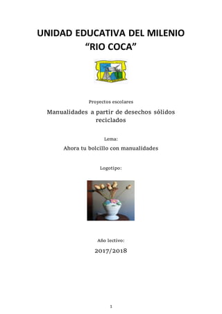 1
UNIDAD EDUCATIVA DEL MILENIO
“RIO COCA”
Proyectos escolares
Manualidades a partir de desechos sólidos
reciclados
Lema:
Ahora tu bolcillo con manualidades
Logotipo:
Año lectivo:
2017/2018
 