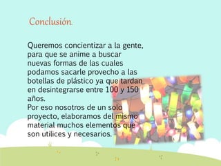 Queremos concientizar a la gente,
para que se anime a buscar
nuevas formas de las cuales
podamos sacarle provecho a las
botellas de plástico ya que tardan
en desintegrarse entre 100 y 150
años.
Por eso nosotros de un solo
proyecto, elaboramos del mismo
material muchos elementos que
son utilices y necesarios.
Conclusión.
 