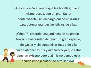 Que cada niño aprenda que las botellas, que el
mismo ocupa, son un gran factor
contaminante, sin embargo puede utilizarlas
para obtener grandes beneficios de ellas.
¿Cómo ? creando una jardinera en su propio
hogar sin necesidad de tener un gran espacio,
de gastar y sin contaminar más y de ella
puede obtener frutos y aire fresco ya que estas
generan oxigeno puro y al mismo tiempo esta
aprendiendo a cuidar de otro ser vivo.
 