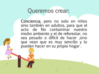 Conciencia, pero no solo en niños
sino también en adultos, para que el
acto de No contaminar nuestro
medio ambiente y el de reforestar, no
sea pesado o difícil de hacer ,sino
que vean que es muy sencillo y lo
pueden hacer en su propio hogar .
Queremos crear:
 