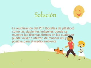 Solución
La reutilización del PET (botellas de plástico)
como las siguientes imágenes donde se
muestra las diversas formas en las cuales se
puede volver a utilizar, de manera útil y
positiva para el medio ambiente
 