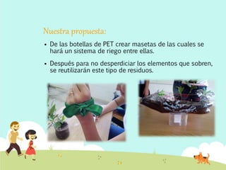 Nuestra propuesta:
 De las botellas de PET crear masetas de las cuales se
hará un sistema de riego entre ellas.
 Después para no desperdiciar los elementos que sobren,
se reutilizarán este tipo de residuos.
 