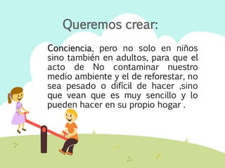 Conciencia, pero no solo en niños
sino también en adultos, para que el
acto de No contaminar nuestro
medio ambiente y el de reforestar, no
sea pesado o difícil de hacer ,sino
que vean que es muy sencillo y lo
pueden hacer en su propio hogar .
Queremos crear:
 
