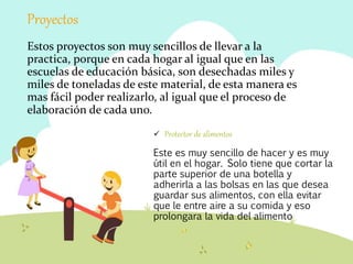 Proyectos
Estos proyectos son muy sencillos de llevar a la
practica, porque en cada hogar al igual que en las
escuelas de educación básica, son desechadas miles y
miles de toneladas de este material, de esta manera es
mas fácil poder realizarlo, al igual que el proceso de
elaboración de cada uno.
 Protector de alimentos
Este es muy sencillo de hacer y es muy
útil en el hogar. Solo tiene que cortar la
parte superior de una botella y
adherirla a las bolsas en las que desea
guardar sus alimentos, con ella evitar
que le entre aire a su comida y eso
prolongara la vida del alimento
 