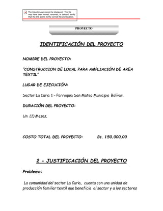 PROYECTO
IDENTIFICACIÓN DEL PROYECTO
NOMBRE DEL PROYECTO:
“CONSTRUCCION DE LOCAL PARA AMPLIACIÓN DE AREA
TEXTIL”
LUGAR DE EJECUCIÓN:
Sector La Curia 1 - Parroquia San Mateo Municipio Bolívar.
DURACIÓN DEL PROYECTO:
Un (1) Meses.
COSTO TOTAL DEL PROYECTO: Bs. 150.000,00
2 - JUSTIFICACIÓN DEL PROYECTO
Problema:
La comunidad del sector La Curia, cuenta con una unidad de
producción familiar textil que beneficia al sector y a los sectores
 