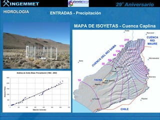 HIDROLOGIA                                                            ENTRADAS - Precipitación


                                                                                              MAPA DE ISOYETAS - Cuenca Caplina

                                                                                                                                                   CUENCA
                                                                                                                                             210     RÍO
                                                                                                                                                   MAURE
                                                                                                                                   A   170
                                                                                                                                  M
                                                                                                                                SA 130
                                                                                                                            O
                                                                                                                          RÍ     90
                                                                                                                      L
                                                                                                                   DE
                                                                                                               A           50
                                                                                                          E NC
                                                                                                                   30
                                                                                                     CU

                            Análisis de Doble Masa: Precipitación (1964 - 2002)

                 2500

                                                                                               10     TACNA
                 2000
Estación Palca




                 1500



                 1000



                 500



                   0
                        0   100        200        300        400       500        600   700

                                                Estación Calientes                                                                       CHILE
 