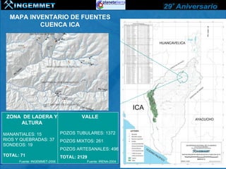 MAPA INVENTARIO DE FUENTES
          CUENCA ICA




 ZONA DE LADERA Y                     VALLE
     ALTURA

MANANTIALES: 15               POZOS TUBULARES: 1372
RIOS Y QUEBRADAS: 37          POZOS MIXTOS: 261
SONDEOS: 19
                              POZOS ARTESANALES: 496
TOTAL: 71                     TOTAL: 2129
      Fuente: INGEMMET-2006             Fuente: IRENA-2004
 