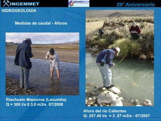 HIDROGEOLOGIA


     Medidas de caudal - Aforos




 Riachuelo Mazocruz (Locumba)
 Q = 300 l/s 0 3.0 m3/s 07/2008
                                  Aforo del río Calientes
                                  Q: 257.40 l/s = 2 .57 m3/s - 07/2007
 