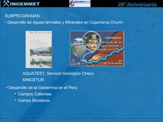 SUBPROGRAMAS:
• Desarrollo de Aguas termales y Minerales en Cajamarca Churín




         AQUATEST, Servicio Geológico Checo
         MINCETUR
• Desarrollo de la Geotermia en el Perú:
    • Campos Calientes
    • Campo Borateras
 