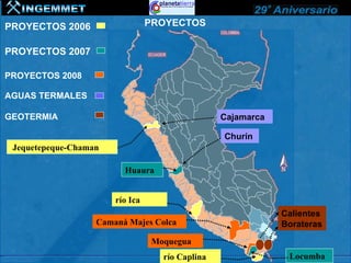 PROYECTOS 2006                   PROYECTOS

PROYECTOS 2007

PROYECTOS 2008

AGUAS TERMALES

GEOTERMIA                                         Cajamarca

                                                  Churín
 Jequetepeque-Chaman

                         Huaura


                       río Ica
                                                              Calientes
                   Camaná Majes Colca                         Borateras
                                  Moquegua
                                    río Caplina                Locumba
 