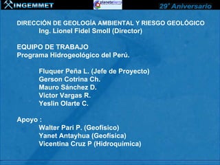 DIRECCIÓN DE GEOLOGÍA AMBIENTAL Y RIESGO GEOLÓGICO
      Ing. Lionel Fidel Smoll (Director)

EQUIPO DE TRABAJO
Programa Hidrogeológico del Perú.

      Fluquer Peña L. (Jefe de Proyecto)
      Gerson Cotrina Ch.
      Mauro Sánchez D.
      Victor Vargas R.
      Yeslin Olarte C.

Apoyo :
      Walter Pari P. (Geofísico)
      Yanet Antayhua (Geofísica)
      Vicentina Cruz P (Hidroquímica)
 