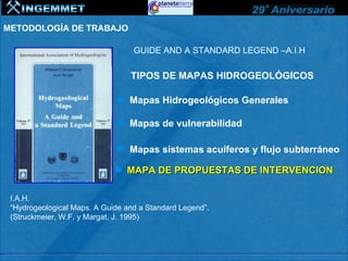 METODOLOGÍA DE TRABAJO

                                  GUIDE AND A STANDARD LEGEND –A.I.H

                                 TIPOS DE MAPAS HIDROGEOLÓGICOS

                               Mapas Hidrogeológicos Generales

                               Mapas de vulnerabilidad

                               Mapas sistemas acuíferos y flujo subterráneo

                              MAPA DE PROPUESTAS DE INTERVENCION

 I.A.H.
 “Hydrogeological Maps. A Guide and a Standard Legend”.
 (Struckmeier, W.F. y Margat, J. 1995)
 