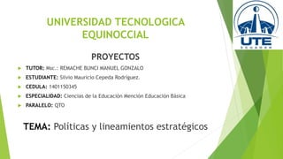 UNIVERSIDAD TECNOLOGICA
EQUINOCCIAL
PROYECTOS
 TUTOR: Msc.: REMACHE BUNCI MANUEL GONZALO
 ESTUDIANTE: Silvio Mauricio Cepeda Rodríguez.
 CEDULA: 1401150345
 ESPECIALIDAD: Ciencias de la Educación Mención Educación Básica
 PARALELO: QTO
TEMA: Políticas y lineamientos estratégicos
 