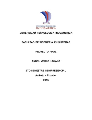 UNIVERSIDAD TECNOLOGICA INDOAMERICA
FACULTAD DE INGENIERIA EN SISTEMAS
PROYECTO FINAL
ANGEL VINICIO LOJANO
5TO SEMESTRE SEMIPRESENCIAL
Ambato – Ecuador
2015
 